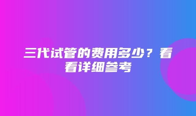 三代试管的费用多少？看看详细参考