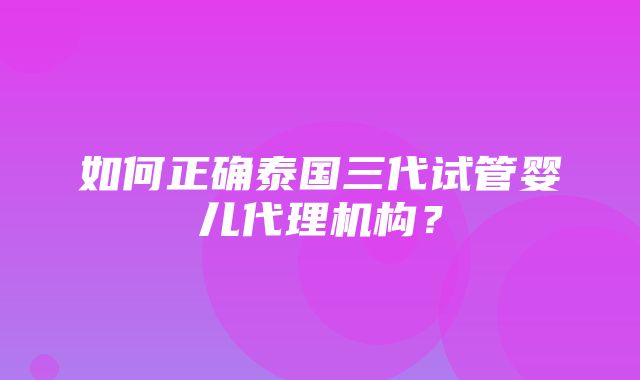 如何正确泰国三代试管婴儿代理机构？