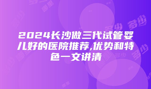 2024长沙做三代试管婴儿好的医院推荐,优势和特色一文讲清