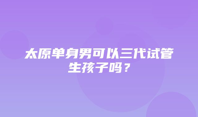 太原单身男可以三代试管生孩子吗？