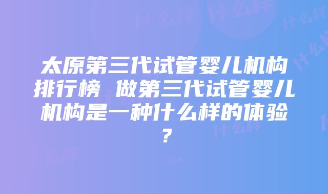 太原第三代试管婴儿机构排行榜 做第三代试管婴儿机构是一种什么样的体验？