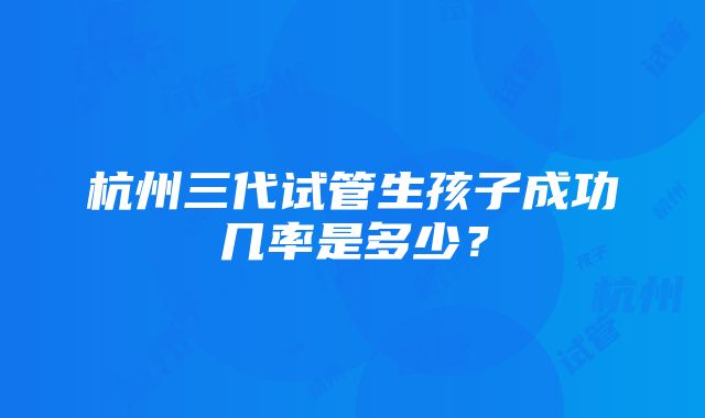 杭州三代试管生孩子成功几率是多少？