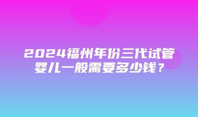 2024福州年份三代试管婴儿一般需要多少钱？