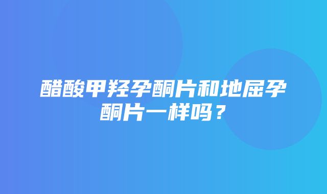 醋酸甲羟孕酮片和地屈孕酮片一样吗？