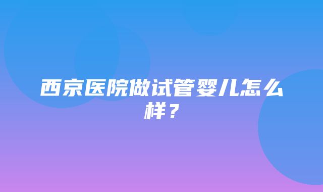 西京医院做试管婴儿怎么样？