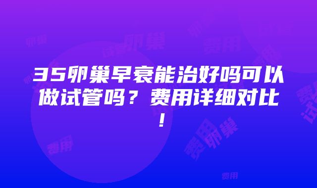 35卵巢早衰能治好吗可以做试管吗？费用详细对比！