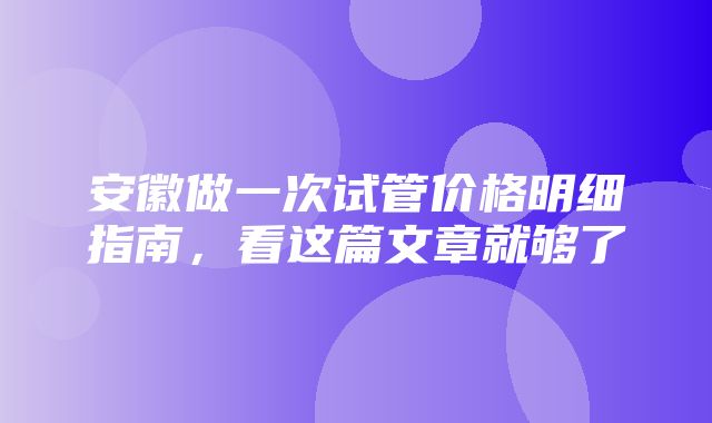 安徽做一次试管价格明细指南，看这篇文章就够了