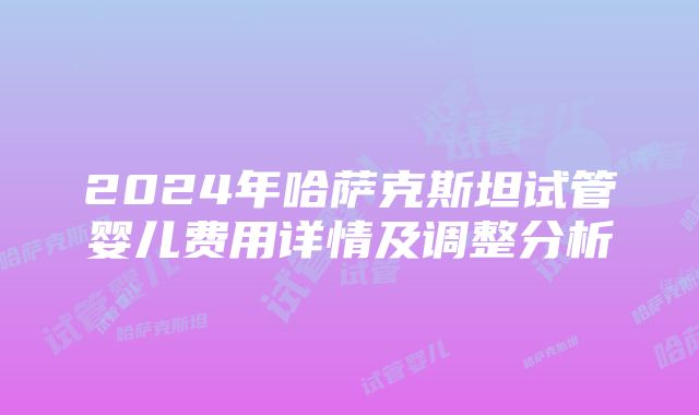 2024年哈萨克斯坦试管婴儿费用详情及调整分析