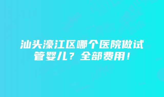 汕头濠江区哪个医院做试管婴儿？全部费用！