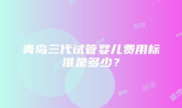 青岛三代试管婴儿费用标准是多少？