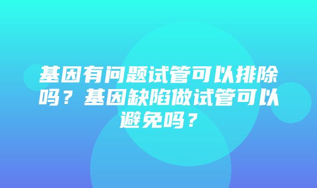 基因有问题试管可以排除吗？基因缺陷做试管可以避免吗？