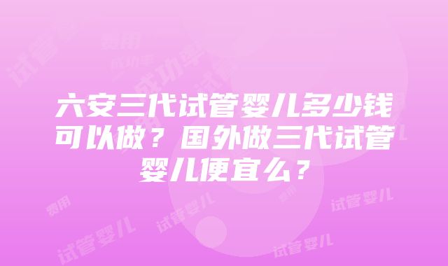 六安三代试管婴儿多少钱可以做？国外做三代试管婴儿便宜么？