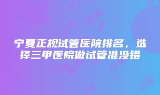 宁夏正规试管医院排名，选择三甲医院做试管准没错