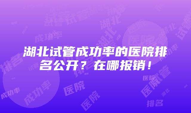 湖北试管成功率的医院排名公开？在哪报销！