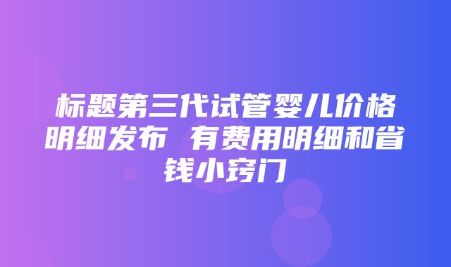 标题第三代试管婴儿价格明细发布 有费用明细和省钱小窍门