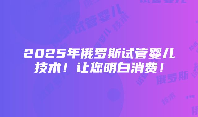 2025年俄罗斯试管婴儿技术！让您明白消费！