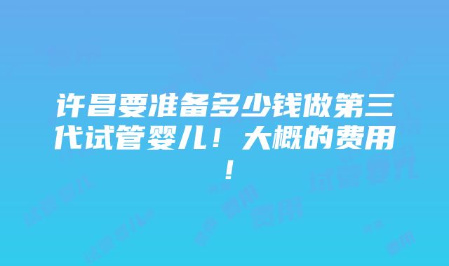 许昌要准备多少钱做第三代试管婴儿！大概的费用！