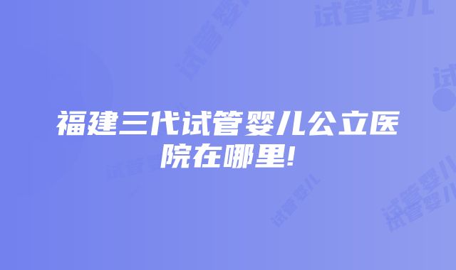 福建三代试管婴儿公立医院在哪里!