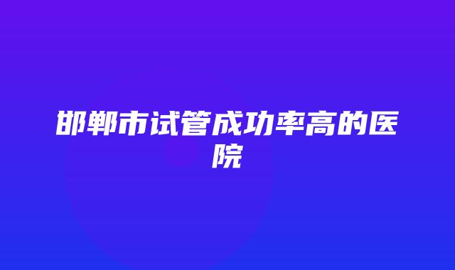 邯郸市试管成功率高的医院