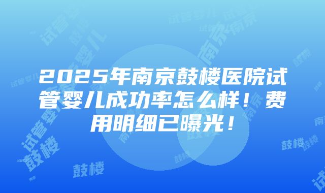 2025年南京鼓楼医院试管婴儿成功率怎么样！费用明细已曝光！