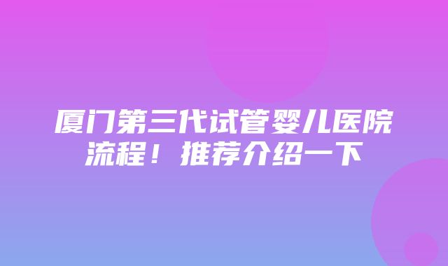 厦门第三代试管婴儿医院流程！推荐介绍一下