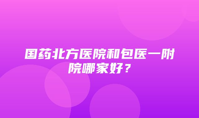 国药北方医院和包医一附院哪家好？