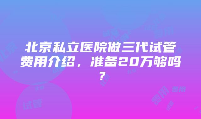 北京私立医院做三代试管费用介绍，准备20万够吗？