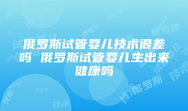 俄罗斯试管婴儿技术很差吗 俄罗斯试管婴儿生出来健康吗