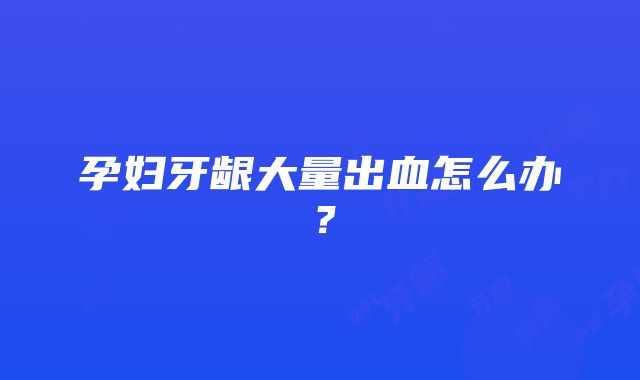 孕妇牙龈大量出血怎么办？