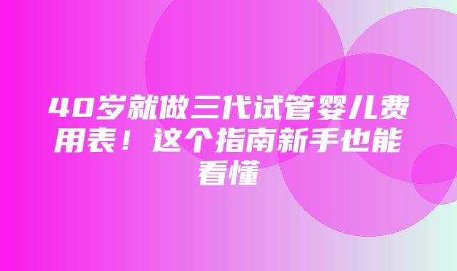 40岁就做三代试管婴儿费用表！这个指南新手也能看懂