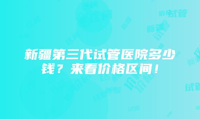 新疆第三代试管医院多少钱？来看价格区间！