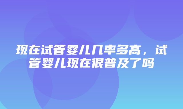 现在试管婴儿几率多高，试管婴儿现在很普及了吗