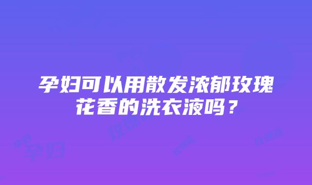 孕妇可以用散发浓郁玫瑰花香的洗衣液吗？