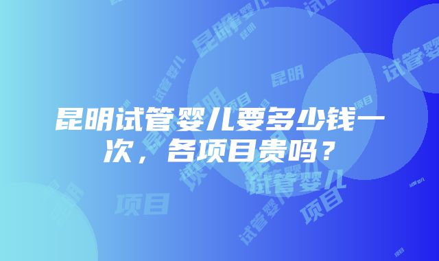 昆明试管婴儿要多少钱一次，各项目贵吗？