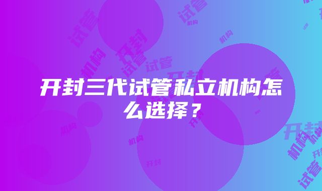 开封三代试管私立机构怎么选择？