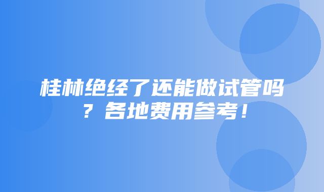 桂林绝经了还能做试管吗？各地费用参考！