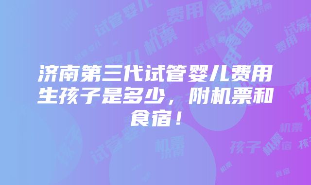 济南第三代试管婴儿费用生孩子是多少，附机票和食宿！