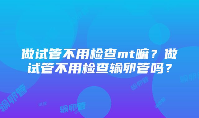 做试管不用检查mt嘛？做试管不用检查输卵管吗？