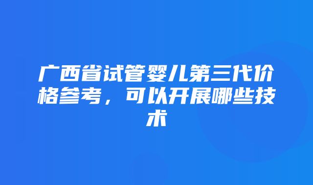 广西省试管婴儿第三代价格参考，可以开展哪些技术