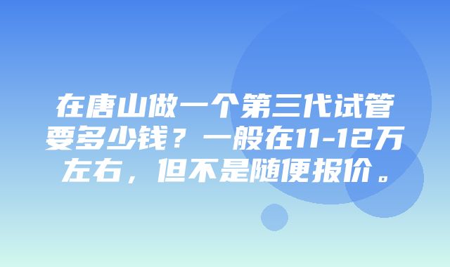 在唐山做一个第三代试管要多少钱？一般在11-12万左右，但不是随便报价。