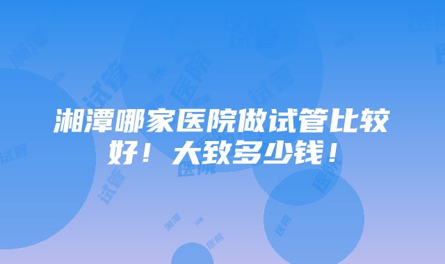 湘潭哪家医院做试管比较好！大致多少钱！