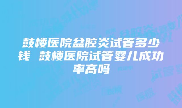 鼓楼医院盆腔炎试管多少钱 鼓楼医院试管婴儿成功率高吗