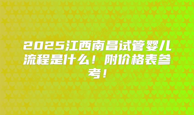 2025江西南昌试管婴儿流程是什么！附价格表参考！