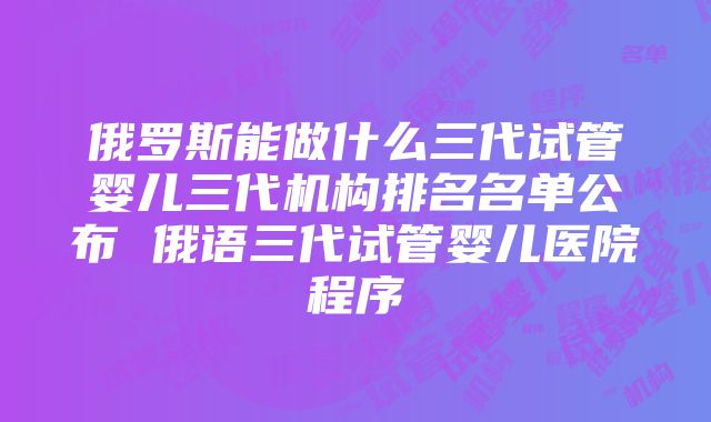 俄罗斯能做什么三代试管婴儿三代机构排名名单公布 俄语三代试管婴儿医院程序