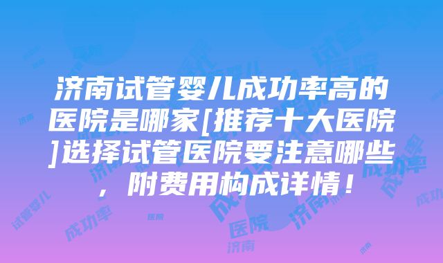 济南试管婴儿成功率高的医院是哪家[推荐十大医院]选择试管医院要注意哪些，附费用构成详情！