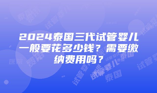 2024泰国三代试管婴儿一般要花多少钱？需要缴纳费用吗？