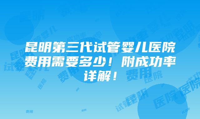 昆明第三代试管婴儿医院费用需要多少！附成功率详解！