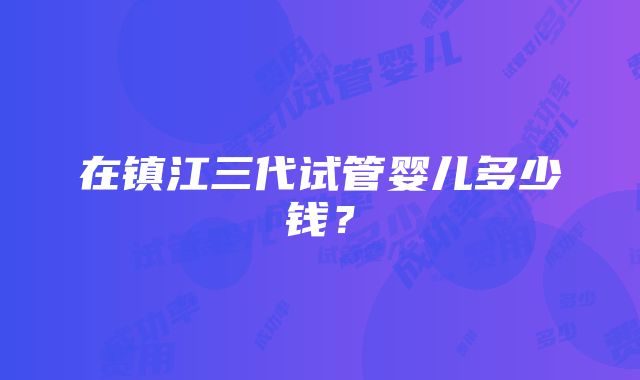 在镇江三代试管婴儿多少钱？