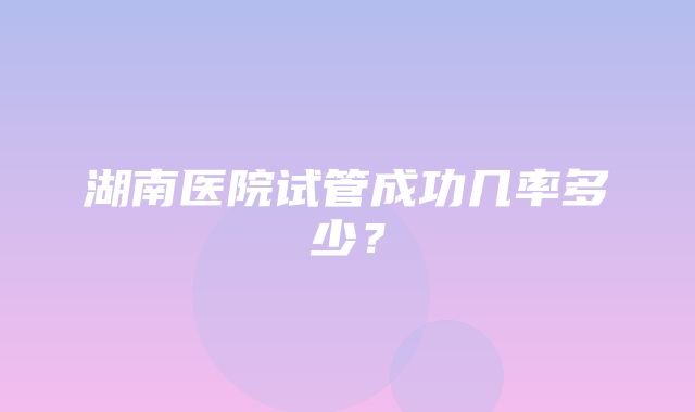 湖南医院试管成功几率多少？