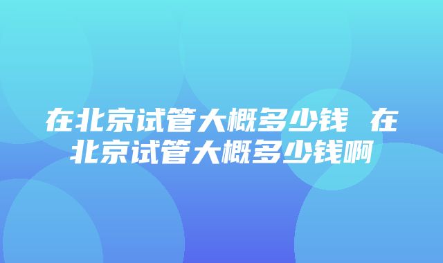 在北京试管大概多少钱 在北京试管大概多少钱啊